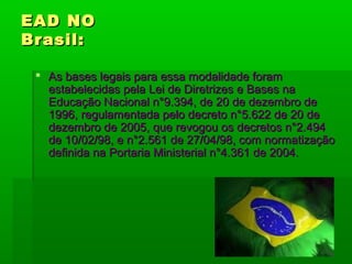 EAD NOEAD NO
Brasil:Brasil:
 As bases legais para essa modalidade foramAs bases legais para essa modalidade foram
estabelecidas pela Lei de Diretrizes e Bases naestabelecidas pela Lei de Diretrizes e Bases na
Educação Nacional n°9.394, de 20 de dezembro deEducação Nacional n°9.394, de 20 de dezembro de
1996, regulamentada pelo decreto n°5.622 de 20 de1996, regulamentada pelo decreto n°5.622 de 20 de
dezembro de 2005, que revogou os decretos n°2.494dezembro de 2005, que revogou os decretos n°2.494
de 10/02/98, e n°2.561 de 27/04/98, com normatizaçãode 10/02/98, e n°2.561 de 27/04/98, com normatização
definida na Portaria Ministerial n°4.361 de 2004.definida na Portaria Ministerial n°4.361 de 2004.
 
