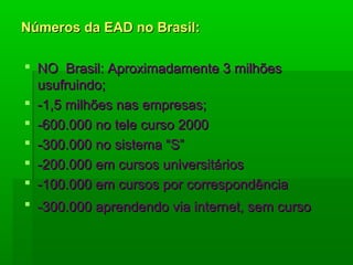 Números da EAD no Brasil:Números da EAD no Brasil:
 NO Brasil: Aproximadamente 3 milhõesNO Brasil: Aproximadamente 3 milhões
usufruindo;usufruindo;
 -1,5 milhões nas empresas;-1,5 milhões nas empresas;
 -600.000 no tele curso 2000-600.000 no tele curso 2000
 -300.000 no sistema “S”-300.000 no sistema “S”
 -200.000 em cursos universitários-200.000 em cursos universitários
 -100.000 em cursos por correspondência-100.000 em cursos por correspondência
 -300.000 aprendendo via internet, sem curso-300.000 aprendendo via internet, sem curso
 