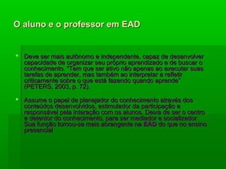 O aluno e o professor em EADO aluno e o professor em EAD
 Deve ser mais autônomo e independente, capaz de desenvolverDeve ser mais autônomo e independente, capaz de desenvolver
capacidade de organizar seu próprio aprendizado e de buscar ocapacidade de organizar seu próprio aprendizado e de buscar o
conhecimento. “Tem que ser ativo não apenas ao executar suasconhecimento. “Tem que ser ativo não apenas ao executar suas
tarefas de aprender, mas também ao interpretar a refletirtarefas de aprender, mas também ao interpretar a refletir
criticamente sobre o que está fazendo quando aprende”criticamente sobre o que está fazendo quando aprende”
(PETERS, 2003, p. 72).(PETERS, 2003, p. 72).
 Assume o papel de planejador do conhecimento através dosAssume o papel de planejador do conhecimento através dos
conteúdos desenvolvidos, estimulador da participação econteúdos desenvolvidos, estimulador da participação e
responsável pela interação com os alunos. Deixa de ser o centroresponsável pela interação com os alunos. Deixa de ser o centro
e detentor do conhecimento, para ser mediador e socializador.e detentor do conhecimento, para ser mediador e socializador.
Sua função tornou-se mais abrangente naSua função tornou-se mais abrangente na EADEAD do que no ensinodo que no ensino
presencialpresencial
 