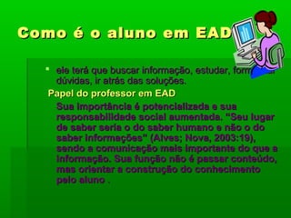 Como é o aluno em EADComo é o aluno em EAD
 ele terá que buscar informação, estudar, formalizarele terá que buscar informação, estudar, formalizar
dúvidas, ir atrás das soluções.dúvidas, ir atrás das soluções.
Papel do professor em EADPapel do professor em EAD
Sua importância é potencializada e suaSua importância é potencializada e sua
responsabilidade social aumentada. “Seu lugarresponsabilidade social aumentada. “Seu lugar
de saber seria o do saber humano e não o dode saber seria o do saber humano e não o do
saber informações” (Alves; Nova, 2003:19),saber informações” (Alves; Nova, 2003:19),
sendo a comunicação mais importante do que asendo a comunicação mais importante do que a
informação. Sua função não é passar conteúdo,informação. Sua função não é passar conteúdo,
mas orientar a construção do conhecimentomas orientar a construção do conhecimento
pelo alunopelo aluno ..
 