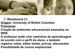 Blackboard (1) Origem : University of British Columbia Premissas :  Criação de ambientes educacionais baseados na WEB O professor pode criar caminhos de aprendizagem de acordo com o perfil do aluno, e também registrar notas, editar testes, provas, discussões. Possibilidade de cursos seqüenciais 