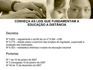 CONHEÇA AS LEIS QUE FUNDAMENTAM A EDUCAÇÃO A DISTÂNCIA Decretos Nº 5.622 – regulamenta o art.80 da Lei nº 9.394 - LDB Nº 5.773 – dispõe sobre o exercício das funções de regulação, supervisão e avaliação das instituições. Nº 6.303 – estabelece diretrizes e bases da educação nacional Portarias Nº 1 de 10 de janeiro de 2007 Nº 2 (revogada) 10 de janeiro de 2007 Nº 40 de 13 de dezembro de 2007 