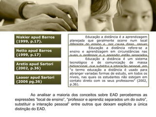 Educação a distância é a aprendizagem planejada que geralmente ocorre num local diferente do ensino e, por causa disso, requer técnicas especiais de desenho de curso, técnicas especiais de instrução, métodos especiais de comunicação através da eletrônica e outras tecnologias, bem como arranjos essenciais organizacionais e administrativos.   Educação a distância refere-se a ensino e aprendizagem em circunstâncias nas quais o professor e o aprendiz estão separados um do outro no tempo e no espaço; inclui telecursos, estudos por correspondência, ensino aprendizagem por meio de computador como parte de um sistema abrangente de educação ou treinamento que culmina com a complementação de uma tarefa, curso, currículo ou programa de treinamento.  Educação a distância é um sistema tecnológico e de comunicação de massa bidirecional, que substitui a interação pessoal, em aula, de professor e aluno, como meio preferencial de ensino, pela ação sistemática e conjunta de diversos recursos didáticos e o apoio de uma organização tutorial, que propiciam a aprendizagem autônoma dos estudantes.  “ o termo educação a distância é usado para abranger variadas formas de estudo, em todos os níveis, nas quais os estudantes não estejam em contato direto com os seus professores” (2002, p.36). Ao analisar a maioria dos conceitos sobre EAD percebemos as expressões “local de ensino”, “professor e aprendiz separados um do outro”, substituir a interação pessoal” entre outros que deixam explicito a única distinção do EAD. Niskier apud Barros (1999, p.17).  Netto apud Barros (1999, p.17) Aretio apud Sartori (2002, p.36) Laaser apud Sartori (2006 pg.36) 
