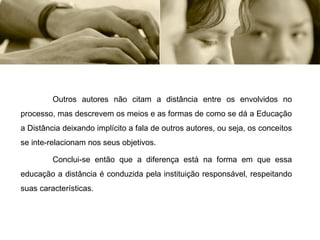 Outros autores não citam a distância entre os envolvidos no processo, mas descrevem os meios e as formas de como se dá a Educação a Distância deixando implícito a fala de outros autores, ou seja, os conceitos se inte-relacionam nos seus objetivos. Conclui-se então que a diferença está na forma em que essa educação a distância é conduzida pela instituição responsável, respeitando suas características. 