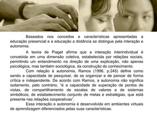Baseados nos conceitos e características apresentadas a educação presencial e a educação a distância se distingue pela interação e autonomia. A teoria de Piaget afirma que a interação interindividual é concebida em uma dimensão coletiva, estabelecida por relações sociais, permitindo um entendimento na direção de uma explicação, não apenas psicológica, mas também sociológica, da construção do conhecimento. Com relação à autonomia, Ramos (1996, p.245) define como sendo a capacidade de pesquisar, de se organizar e de pensar de forma crítica e independente. De acordo com Ramos, a autonomia não significa isolamento, pelo contrário, “é a capacidade de superação de pontos de vistas, de compartilhamento de escalas de valores e de sistemas simbólicos, de estabelecimento conjunto de metas e estratégias, que está presente nas relações cooperativas”.  Essa interação e autonomia é desenvolvida em ambientes virtuais de aprendizagem diferenciados pelas suas características. 