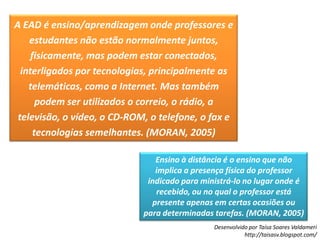 A EAD é ensino/aprendizagem onde professores e estudantes não estão normalmente juntos, fisicamente, mas podem estar conectados, interligados por tecnologias, principalmente as telemáticas, como a Internet. Mas também podem ser utilizados o correio, o rádio, a televisão, o vídeo, o CD-ROM, o telefone, o fax e tecnologias semelhantes. (MORAN, 2005)Ensino à distância é o ensino que não implica a presença física do professor indicado para ministrá-lo no lugar onde é recebido, ou no qual o professor está presente apenas em certas ocasiões ou para determinadas tarefas. (MORAN, 2005)