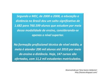 Segundo o MEC, de 2000 a 2008, a educação a distância no Brasil deu um salto significativo de 1.682 para 760.599 alunos que estudam por meio dessa modalidade de ensino, considerando-se apenas o nível superior.Na formação profissional técnica de nível médio, a meta é atender 200 mil alunos até 2010 por meio do ensino a distância. Hoje, 147 cursos são ofertados, com 11,2 mil estudantes matriculados.