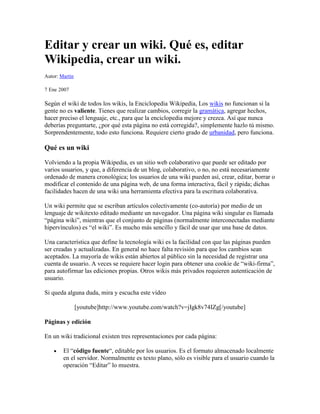 Editar y crear un wiki. Qué es, editar Wikipedia, crear un wiki.<br />Autor: Martín <br />7 Ene 2007 <br />Según el wiki de todos los wikis, la Enciclopedia Wikipedia, Los  HYPERLINK quot;
http://es.wikipedia.org/wiki/Wikiquot;
  quot;
Wikiquot;
 wikis no funcionan si la gente no es valiente. Tienes que realizar cambios, corregir la  HYPERLINK quot;
http://es.wikipedia.org/wiki/Gram%C3%A1ticaquot;
  quot;
Gramáticaquot;
 gramática, agregar hechos, hacer preciso el lenguaje, etc., para que la enciclopedia mejore y crezca. Así que nunca deberías preguntarte, ¿por qué esta página no está corregida?, simplemente hazlo tú mismo. Sorprendentemente, todo esto funciona. Requiere cierto grado de  HYPERLINK quot;
http://es.wikipedia.org/w/index.php?title=Urbanidad&action=editquot;
  quot;
Urbanidadquot;
 urbanidad, pero funciona.<br />Qué es un wiki<br />Volviendo a la propia Wikipedia, es un sitio web colaborativo que puede ser editado por varios usuarios, y que, a diferencia de un blog, colaborativo, o no, no está necesariamente ordenado de manera cronológica; los usuarios de una wiki pueden así, crear, editar, borrar o modificar el contenido de una página web, de una forma interactiva, fácil y rápida; dichas facilidades hacen de una wiki una herramienta efectiva para la escritura colaborativa.<br />Un wiki permite que se escriban artículos colectivamente (co-autoría) por medio de un lenguaje de wikitexto editado mediante un navegador. Una página wiki singular es llamada “página wiki”, mientras que el conjunto de páginas (normalmente interconectadas mediante hipervínculos) es “el wiki”. Es mucho más sencillo y fácil de usar que una base de datos.<br />Una característica que define la tecnología wiki es la facilidad con que las páginas pueden ser creadas y actualizadas. En general no hace falta revisión para que los cambios sean aceptados. La mayoría de wikis están abiertos al público sin la necesidad de registrar una cuenta de usuario. A veces se requiere hacer login para obtener una cookie de “wiki-firma”, para autofirmar las ediciones propias. Otros wikis más privados requieren autenticación de usuario.<br />Si queda alguna duda, mira y escucha este vídeo<br />[youtube]http://www.youtube.com/watch?v=jIgk8v74IZg[/youtube]<br />Páginas y edición<br />En un wiki tradicional existen tres representaciones por cada página:<br />El “código fuente“, editable por los usuarios. Es el formato almacenado localmente en el servidor. Normalmente es texto plano, sólo es visible para el usuario cuando la operación “Editar” lo muestra.<br />Una plantilla (puede que generada internamente) que define la disposición y elementos comunes de todas las páginas.<br />El código HTML, renderizado a tiempo real por el servidor a partir del código fuente cada vez que la página se solicita.<br />Control de cambios<br />Los wikis suelen ser diseñados con la filosofía de que sea fácil corregir los errores, en vez de que sea difícil cometerlos. Los wikis son muy abiertos, aún así proporcionan maneras de verificar la validez de los últimos cambios al contenido de las páginas. En casi todos los wikis hay una página específica, “Cambios Recientes“, que enumera las ediciones más recientes de artículos, o una lista con los cambios hechos durante un periodo de tiempo. Algunos wikis pueden filtrar la lista para deshacer cambios hechos por vandalismo.<br />Editar Wikipedia<br />No tengas miedo de editar páginas en Wikipedia, cualquiera puede editar, y recomendamos a nuestros usuarios que sean valientes editando páginas. Encuentra algo que se pueda mejorar, en contenido, gramática o formato ¡arréglalo tú mismo! Todo en Wikipedia se puede arreglar o mejorar, así que no tengas miedo de cometer errores. ¡Adelante, edita un artículo y ayuda a Wikipedia a convertirse en la mejor fuente de información en Internet!<br />Editar es muy fácil:<br />Haz clic en editar en la parte superior de un artículo.<br />Escribe un mensaje.<br />Haz clic en Grabar la página en la parte inferior para grabar los cambios o en “Mostrar previsualización” para ver los cambios antes de grabarlos.<br />Contribuir a un artículo<br />Aprende  HYPERLINK quot;
http://es.wikipedia.org/wiki/Wikipedia:C%C3%B3mo_se_edita_una_p%C3%A1ginaquot;
  quot;
Wikipedia:Cómo se edita una páginaquot;
 cómo editar páginas<br />Aprende sobre  HYPERLINK quot;
http://es.wikipedia.org/wiki/Wikipedia:C%C3%B3mo_se_edita_una_p%C3%A1ginaquot;
  quot;
C.C3.B3mo_escribir_con_formato_en_una_p.C3.A1ginaquot;
  quot;
Wikipedia:Cómo se edita una páginaquot;
 organización y formato<br /> HYPERLINK quot;
http://es.wikipedia.org/wiki/Wikipedia:C%C3%B3mo_a%C3%B1adir_im%C3%A1genesquot;
  quot;
Wikipedia:Cómo añadir imágenesquot;
 Adorna tus ediciones con imágenes y sonidos<br />Añade enlaces  HYPERLINK quot;
http://es.wikipedia.org/wiki/Wikipedia:C%C3%B3mo_se_edita_una_p%C3%A1ginaquot;
  quot;
Enlaces_internosquot;
  quot;
Wikipedia:Cómo se edita una páginaquot;
 internos y  HYPERLINK quot;
http://es.wikipedia.org/wiki/Wikipedia:C%C3%B3mo_se_edita_una_p%C3%A1ginaquot;
  quot;
Enlaces_externosquot;
  quot;
Wikipedia:Cómo se edita una páginaquot;
 externos a otros artículos y a otros sitios web<br />Escribir un nuevo artículo<br />Aprende como crear  HYPERLINK quot;
http://es.wikipedia.org/wiki/Wikipedia:Tu_primer_art%C3%ADculoquot;
  quot;
Wikipedia:Tu primer artículoquot;
 tu primer artículo<br />Escribe un  HYPERLINK quot;
http://es.wikipedia.org/wiki/Wikipedia:Art%C3%ADculos_solicitadosquot;
  quot;
Wikipedia:Artículos solicitadosquot;
 artículo solicitado<br />… o visita el  HYPERLINK quot;
http://es.wikipedia.org/wiki/Wikipedia:Portal_de_la_comunidadquot;
  quot;
Wikipedia:Portal de la comunidadquot;
 Portal de la comunidad para más ideas<br />Para aprender más<br />Experimenta editando en la  HYPERLINK quot;
http://es.wikipedia.org/wiki/Wikipedia:Zona_de_pruebasquot;
  quot;
Wikipedia:Zona de pruebasquot;
 Zona de pruebas<br />Lee nuestras  HYPERLINK quot;
http://es.wikipedia.org/wiki/Wikipedia:Pol%C3%ADticasquot;
  quot;
Wikipedia:Políticasquot;
 políticas<br />También Wikipedia ofrece un  HYPERLINK quot;
http://es.wikipedia.org/wiki/Ayuda:Tutorialquot;
 completo tutorial para convertirse en un wikipedista.<br />Editar otros wikis<br />Editar cualquier otro wiki es prácticamente similar a la edición de Wikipedia. Sólo tienes que encontrar el que se ajuste a tus preferencias.<br />Como hay distintas plataformas para crear wikis, cada una de ellas utiliza un método concreto para editarlo, por ello, suelen proponer ayudas para facilitar la labor y adaptación del editor.<br />Para qué se necesita un wiki<br />Del artículo de Mercé Molist,  HYPERLINK quot;
http://ww2.grn.es/merce/2002/wiki.htmlquot;
 wiki: la web más participativa, destaco unas cuantas frases de gente que utiliza los wikis.<br />“Antes no encontraba tiempo para hacer mi web. Ahora, cada pequeño ratito que estoy ‘on-line’ me sirve para ir construyéndola. Es fantástico: ahorro de tiempo, sensación de seguridad, flexibilidad..”<br />“En nuestra asociación también lo usamos y así ningún socio se queda sin posibilidades de contribuir por no saber utilizar herramientas complejas”.<br />“Estudio traducción en Bélgica y la Enciclopedia me sirve para mis cursos. Es más fácil compartir documentación con otros estudiantes en un Wiki”.<br />“Un Wiki en una Intranet sirve para compartir los resultados de una quiniela colectiva, restaurantes, mensajes…”.<br />“Empecé uno para mi empresa con el fin de meter documentos internos y los usuarios lo están empezando a usar incluso para listas de la compra”.<br />“En la mía tenemos un Wiki para discutir proyectos y también componer el documento final. Ahorra muchas reuniones, permite trabajar a la hora que se quiera, desde donde sea. Protegimos el wiki con clave y las conexiones van por un canal seguro”.<br />Lo más fácil<br />Si no queremos complicarnos mucho lo mejor es utilizar alguno de los servicios gratuitos. Los tres más representativos son  HYPERLINK quot;
http://www.pbwiki.com/quot;
 PBwiki,  HYPERLINK quot;
http://www.wetpaint.com/quot;
 Wetpaint y  HYPERLINK quot;
http://www.wikispaces.com/quot;
 Wikispaces.<br />Los tres presentan su portada en inglés, no he encontrado servicio alguno en español, aunque Wikispaces ofrece  HYPERLINK quot;
http://www.wikispaces.com/help-spanishquot;
 ayuda en español para editar sus páginas. Una  HYPERLINK quot;
http://www.wikispaces.com/site/pricingquot;
 comparativa de todos sus servicios, en inglés; esta misma página  HYPERLINK quot;
http://translate.google.com/translate?u=http%3A%2F%2Fwww.wikispaces.com%2Fsite%2Fpricing&langpair=en%7Ces&hl=es&ie=UTF-8&oe=UTF-8&prev=%2Flanguage_toolsquot;
 traducida al español con el traductor de Google.<br />El funcionamiento es muy sencillo, primero hay que registrarse y luego conviene leer la página de ayuda para editar páginas. Se podrá efectuar alguna personalización y ya estará operativo.<br /> HYPERLINK quot;
http://translate.google.com/translate?u=http%3A%2F%2Fpbwiki.com%2Ftour%2F1.html&langpair=en%7Ces&hl=es&ie=UTF-8&oe=UTF-8&prev=%2Flanguage_toolsquot;
 Versión traducida del tour de pb wiki.  HYPERLINK quot;
http://translate.google.com/translate?u=http%3A%2F%2Fwetpaintcentral.wetpaint.com%2Fpage%2Ffaq&langpair=en%7Ces&hl=es&ie=UTF-8&oe=UTF-8&prev=%2Flanguage_toolsquot;
 Versión traducida del Faq de Wetpaint. Ambas traducciones con el traductor de Google.<br />Algo más complicado<br />Si se dispone de espacio web y conocimientos básicos de php, se puede instalar en el servidor aplicaciones diseñadas para este fín. En este caso el control absoluto del Wiki es de un@ mism@.<br />Lo primero que se nos puede ocurrir es utilizar la herramienta de la propia Wikipedia,  HYPERLINK quot;
http://www.mediawiki.org/wiki/MediaWikiquot;
 MediaWiki, pero me basaré en los artículos de  HYPERLINK quot;
http://www.juanjonavarro.com/masquecodigo/archivos/2005/05/08/instalar-un-wiki/quot;
 Juanjo Navarro y  HYPERLINK quot;
http://www.design-nation.net/es/archivos/003095.phpquot;
 Javier Tardaguila para apostar por  HYPERLINK quot;
http://wiki.splitbrain.org/wiki:dokuwikiquot;
 DokuWiki.<br />Las bondades de DokiWiki según Javier Tardaguila son las siguientes:<br />DokuWiki es un wiki sencillo de utilizar.<br />Puede trabajar ( esto se determina en un fichero de configuración ) contra una base de datos, o almacenando en archivos de texto<br />Control de versiones ( almacena las versiones anteriores de un documento )<br />Namespaces , permitiendo un almacenamiento ordenado y estructurado de los contenidos<br />Bloqueo para evitar cambios concurrentes<br />Upload de documentos e imágenes ( con posibilidad de reescalado de estas )<br />Administración sencilla. Varios posibles niveles de autentificación : sin identificar, mediante registro de usuario y contraseña, contra el LDAP<br />Perfiles de usuarios<br />Plantillas<br />Plugins numerosos, para bastantes cosas, como permitir todo tipo de archivos multimedia, RSS ( por defecto, dokuwiki viene con rss de las últimas modificaciones ), etc.<br />Lista de correo viva. Es decir, con bastante tráfico, y todos los meses, lo que indica que el proyecto está vivo, que contínuamente aparecen mejoras.<br />Juanjo Navarro ha traducido al español la  HYPERLINK quot;
http://www.planetacodigo.com/wiki/wiki:syntaxquot;
 página de síntesis aceptada por el wiki. Pero tambien conviene tener presente la  HYPERLINK quot;
http://wiki.splitbrain.org/wiki:featuresquot;
 página de funcionalidades del sitio oficial (en inglés).<br />No he encontrado una guía de instalación del DokiWiki en español, sólo la  HYPERLINK quot;
http://wiki.splitbrain.org/wiki%3AInstallquot;
 guía original en inglés, así que la he traducido con el traductor de Google y creo que se entiende bastante bien,  HYPERLINK quot;
http://translate.google.com/translate?u=http%3A%2F%2Fwiki.splitbrain.org%2Fwiki%253AInstall&langpair=en%7Ces&hl=es&ie=UTF-8&oe=UTF-8&prev=%2Flanguage_toolsquot;
 versión traducida de la instalación de DukuWiki.<br />Si además quieres conocer  HYPERLINK quot;
http://es.wikipedia.org/wiki/Wikisquot;
  quot;
Softwarequot;
 otros programas para instalar un wiki, puedes ver los que propone Wikipedia.<br />Enlaces sobre wikis<br />Completo  HYPERLINK quot;
http://www.generacionred.net/category/dossiers/quot;
 dossier de Antonio Romeo en tres artículos: Locapedias.  HYPERLINK quot;
http://www.generacionred.net/2007/07/12/contenido-local-i-nacimiento-y-expansion-de-las-locapedias/quot;
 Conceptos, diferencias y beneficios para la Wikipedia.  HYPERLINK quot;
http://www.generacionred.net/2007/07/13/locapedias-ii-tipologia-de-contenido-y-comunidad/quot;
 Fundamentos de las locopedias.  HYPERLINK quot;
http://www.generacionred.net/2007/07/29/locapedias-iii-modelos-actuales-%c2%bfes-posible-el-crowdsourcing/quot;
 Modelos actuales, Â¿Es posible el crowdsourcing?.<br />Dos artículos de Enrique Gómez:  HYPERLINK quot;
http://enriquegomez.com/wikipedia-una-herramienta-creada-con-mentalidad-del-viejo-mundoquot;
 Wikipedia, una herramienta creada con mentalidad del viejo mundo.  HYPERLINK quot;
http://enriquegomez.com/wikipedia-una-herramienta-creada-con-mentalidad-del-viejo-mundo?p=88quot;
 Contextopedias, hacia una Wikipedia destribuída.<br /> HYPERLINK quot;
http://www.masternewmedia.org/es/2006/08/19/contenido_colaborativo_como_hacer_el.htmquot;
 Contenido colaborativo: Cómo hacer el contenido wiki verdaderamente democrático y confiable. Excelente artículo de John Blossom en MarterNewMedia.<br /> HYPERLINK quot;
http://wikitaller.wikispaces.com/quot;
 Wikitaller: Wiki sobre la plataforma de Wikispaces que trata sobre los propios wikis. Merece la pena pasarse por todas sus secciones para tener una idea más clara de las utilidades de los wikis.<br /> HYPERLINK quot;
http://aulablog.wikispaces.com/quot;
 Wiki de Aulablog: Wiki del Encuentro de Edublogs.<br /> HYPERLINK quot;
http://www.elmorrocotudo.cl/admin/render/noticia/6132quot;
 instalar un wiki en el escritorio: Artículo de José Luis Reyes en El Morrocotudo. Instalar Moinmoin Desktop Edition: El wiki de Ubuntu, pero personal.<br />Otros proyectos de Wikipedia:  HYPERLINK quot;
http://es.wiktionary.org/wiki/quot;
 Wikcionario (diccionario libre),  HYPERLINK quot;
http://es.wikinews.org/wiki/quot;
 Wikinoticias (el noticiario libre),  HYPERLINK quot;
http://commons.wikimedia.org/wiki/Portadaquot;
 Commons (archivo de medios libres),  HYPERLINK quot;
http://es.wikibooks.org/wiki/quot;
 Wikilibros (la editorial libre),  HYPERLINK quot;
http://es.wikiversity.org/wiki/Portadaquot;
 Wikiversidad (la universidad),  HYPERLINK quot;
http://es.wikiquote.org/wiki/quot;
 Wikiquote (citas y frases famosas),  HYPERLINK quot;
http://species.wikimedia.org/wiki/Portadaquot;
 Wikiespecies (directorio de especies),  HYPERLINK quot;
http://es.wikisource.org/wiki/quot;
 Wikisource (la biblioteca libre).<br /> HYPERLINK quot;
http://www.podcast-es.org/index.php/Portadaquot;
 Podcast-es: Proyecto colaborativo en el que se da cabida a todos las personas hispano-hablantes interesadas en el mundo del Podcasting. En formato wiki.<br /> HYPERLINK quot;
http://www.juntadeandalucia.es/averroes/~04001205/pmwiki/pmwiki.phpquot;
 Wiki Almeraya: Wiki del Instituto de Enseñanza Secundaria Almeraya.<br /> HYPERLINK quot;
http://www.ramoncastro.es/contenido/ecowiki/index.php/Portadaquot;
 EcoWiki: Wiki sobre la enseñanza de la Economía en Educación Secundaria.<br /> HYPERLINK quot;
http://www.adelat.org/wiki/index.php/Portadaquot;
 Web Educativa 2.0: Nace con la intención de seleccionar (no recopilar) los mejores recursos, herramientas y estrategias para ofrecer a todos aquellos que se quieran iniciar en esta nueva Web.<br /> HYPERLINK quot;
http://antesmuertoquecocinillas.omercenario.org/index.php?title=Portadaquot;
 Antes muerto que cocinillas: Wiki sobre cocina y vinos. Recetas y consejos.<br /> HYPERLINK quot;
http://meneame.wikispaces.com/quot;
 Ayuda de Meneame.net: En formato wiki la ayuda de esta página de noticias.<br /> HYPERLINK quot;
http://wiki.microsiervos.com/Portadaquot;
 Wiki de Microsiervos: Wiki supervisado por el equipo de Microsiervos, que es un weblog personal sobre ciencia, tecnología , Internet y el mundillo de la informática.<br /> HYPERLINK quot;
http://www.wikinovela.org/index.php/Portadaquot;
 Wikinovela: Proyecto de creación colectiva, multilingÃ¼e y no lineal, abierto al público, y desarrollado por la facultad de Filosofía y Letras de la Universidad de Deusto.<br />Autor: Martín Gómez  HYPERLINK quot;
http://www.miniguias.com/quot;
 Miniguias.comFuentes: HYPERLINK quot;
http://ww2.grn.es/merce/quot;
 Mercé Molist,  HYPERLINK quot;
http://www.juanjonavarro.com/masquecodigo/archivos/2005/05/08/instalar-un-wiki/quot;
 Juanjo Navarro,  HYPERLINK quot;
http://www.design-nation.net/es/archivos/003095.phpquot;
 Javier Tardaguila<br />¿QUE ES UNA WIKI?<br />Este es un término hawaiano que significa rápido y fue utilizado por el programador Ward Cunnigham en un sistema de revisión de información en 1994, y en términos tecnológicos es un software para la creación de contenido en forma colaborativa. Una wiki sirve a de mas para crear páginas web de forma rápida y eficaz ofreciendo una gran libertad a quien desee usarla, la finalidad de una wiki es que todos los usuarios aporte un poco de su conocimiento a cerca de un tema para que la pagina sea más completa.En resumen se le llama Wiki a las páginas Web con cualquier tipo de contenido que puede ser visitada por cualquier persona, de esta forma se convierte en una herramienta Web que nos permite crear colectivamente documentos sin que se realice una aceptación del contenido antes de ser publicado en Internet. Un ejemplo claro: Wikipedia, un proyecto para desarrollar una enciclopedia libre en Internet.Los Wiki se han vuelto cada vez más populares y aunque existen otras ofertas de productos que te permiten publicar información y obtener retroalimentación de tus lectores, no podemos negar que el compartir información a través de una comunidad dedicada a un tema específico suele ser más divertido.<br />Harry Greenvillage<br />ESTEFAN 29 de Enero de 2010 38 <br />¿QUE ES UNA WIKI?El término WikiWiki es de origen hawaiano que significa: rápido. Comúnmente para abreviar esta palabra se utiliza Wiki y en términos tecnológicos es un software para la creación de contenido de forma colaborativa.Se le llama Wiki a las páginas Web con enlaces, imágenes y cualquier tipo de contenido que puede ser visitada y editada por cualquier persona. De esta forma se convierte en una herramienta Web que nos permite crear colectivamente documentos sin que se realice una aceptación del contenido antes de ser publicado en Internet. Un ejemplo claro: Wikipedia, un proyecto para desarrollar una enciclopedia libre en InternetWiki es el nombre que el programador de Oregón, Ward Cunningham, escogió para su invento, en 1994: un sistema de creación, intercambio y revisión de información en la web, de forma fácil y automática.Un Wiki sirve para crear páginas web de forma rápida y eficaz, además ofrece gran libertad a los usuarios, incluso para aquellos usuarios que no tienen muchos conocimientos de informática ni programación, permite de forma muy sencilla incluir textos, hipertextos, documentos digitales, enlaces y demás.STFAN<br />