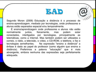 EADSegundo Moran (2008) Educação a distância é o processo de ensino-aprendizagem, mediado por tecnologias, onde professores e alunos estão separados espacial e/ou temporalmente.    É ensino/aprendizagem onde professores e alunos não estão normalmente juntos, fisicamente, mas podem estar conectados, interligados por tecnologias, principalmente as telemáticas, como a Internet. Mas também podem ser utilizados o correio, o rádio, a televisão, o vídeo, o CD-ROM, o telefone, o fax e tecnologias semelhantes.    Na expressão "ensino a distância" a ênfase é dada ao papel do professor (como alguém que ensina a distância). Preferimos a palavra "educação" que é mais abrangente, embora nenhuma das expressões seja perfeitamente adequada. 