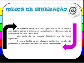 MEIOS DE INTERAÇÃO	No ambiente virtual de aprendizagem existem vários recursos que podem facilitar o processo de comunicação e interação entre os participantes do curso com o tutor.	Veja quais são os recursos disponíveis, use de forma significativa.	O recurso facilita na aprendizagem significativa, mas ele não  pode ser visto como fator determinante para o conhecimento .