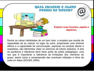 QUAL IMAGEM O ALUNO POSSUI DO TUTOR?Explore suas funções, papéis e objetivos.Dentre as várias habilidades de um bom tutor, a empatia que resulta da  capacidade de se colocar no lugar do outro, propiciando uma sintonia afetiva e a capacidade de comunicação, expressa na conduta atenta e respeitosa, são elementos vitais no exercício da tutoria sedutora. A arte da paciência e tolerância deve fazer parte da práxis pedagógica, uma vez que é importante a tolerância às limitações dos membros do grupo, assim como a compreensão das eventuais inibições e ritmo de cada um deles (SOUZA, 2004).