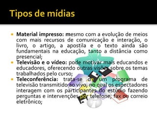 Tipos de mídiasMaterial impresso: mesmo com a evolução de meios com mais recursos de comunicação e interação, o livro, o artigo, a apostila e o texto ainda são fundamentais na educação, tanto a distância como presencial;Televisão e o vídeo: pode motivar mais educandos e educadores, oferecendo outras visões sobre os temas trabalhados pelo curso;Teleconferência: trata-se de um programa de televisão transmitido ao vivo, no qual os espectadores interagem com os participantes do estúdio fazendo perguntas e intervenções por telefone, fax ou correio eletrônico;