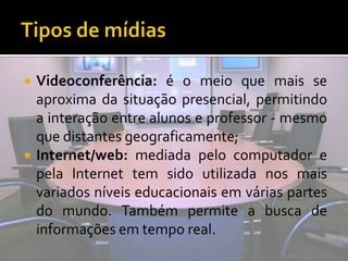 Tipos de mídiasVideoconferência: é o meio que mais se aproxima da situação presencial, permitindo a interação entre alunos e professor - mesmo que distantes geograficamente;Internet/web: mediada pelo computador e pela Internet tem sido utilizada nos mais variados níveis educacionais em várias partes do mundo. Também permite a busca de informações em tempo real.
