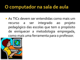 O computador na sala de aulaAs TICs devem ser entendidas como mais um recurso a ser integrado ao projeto pedagógico das escolas que tem o propósito de enriquecer a metodologia empregada, como mais uma ferramenta para o professor.