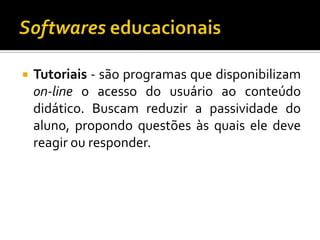 Softwares educacionaisTutoriais - são programas que disponibilizam on-line o acesso do usuário ao conteúdo didático. Buscam reduzir a passividade do aluno, propondo questões às quais ele deve reagir ou responder.