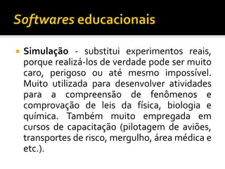 Softwares educacionaisSimulação - substitui experimentos reais, porque realizá-los de verdade pode ser muito caro, perigoso ou até mesmo impossível. Muito utilizada para desenvolver atividades para a compreensão de fenômenos e comprovação de leis da física, biologia e química. Também muito empregada em cursos de capacitação (pilotagem de aviões, transportes de risco, mergulho, área médica e etc.).