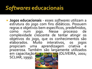 Softwares educacionaisJogos educacionais - esses softwares utilizam a estrutura do jogo com fins didáticos. Possuem regras e objetivos bem específicos, predefinidos, como num jogo. Nesse processo de complexidade crescente de tentar atingir os objetivos do jogo, que os conhecimentos são elaborados. Muito interativos, os jogos propiciam uma aprendizagem criativa e prazerosa. Também são largamente utilizados em capacitação de executivos (OLIVEIRA, 2001; SCLIAR, 1999).