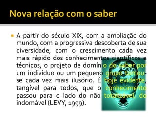 Nova relação com o saberA partir do século XIX, com a ampliação do mundo, com a progressiva descoberta de sua diversidade, com o crescimento cada vez mais rápido dos conhecimentos científicos e técnicos, o projeto de domíniodo saber por um indivíduo ou um pequeno grupo tornou-se cada vez mais ilusório. É hoje evidente, tangível para todos, que o conhecimento passou para o lado do não totalizável, do indomável (LEVY, 1999).
