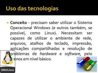 Uso das tecnologiasConceito - precisam saber utilizar o Sistema Operacional Windows (e outros também, se possível, como Linux). Necessitam ser capazes de utilizar o ambiente de rede, arquivos, atalhos de teclado, impressão, aplicações compartilhadas e resolução de problemas de hardware e software, pelo menos em nível básico.