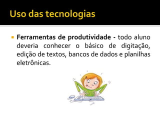 Uso das tecnologiasFerramentas de produtividade - todo aluno deveria conhecer o básico de digitação, edição de textos, bancos de dados e planilhas eletrônicas.