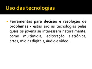 Uso das tecnologiasFerramentas para decisão e resolução de problemas - estas são as tecnologias pelas quais os jovens se interessam naturalmente, como multimídia, editoração eletrônica, artes, mídias digitais, áudio e vídeo.