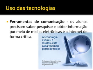 Uso das tecnologiasFerramentas de comunicação - os alunos precisam saber pesquisar e obter informação por meio de mídias eletrônicas e a Internet de forma crítica.