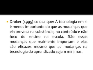 Druker (1995) coloca que: A tecnologia em si é menos importante do que as mudanças que ela provoca na substância, no conteúdo e não foco do ensino na escola. São essas mudanças que realmente importam e elas são eficazes mesmo que as mudanças na tecnologia do aprendizado sejam mínimas. 