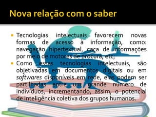 Nova relação com o saberTecnologias intelectuais favorecem novas formas de acesso à informação, como: navegação hipertextual, caça de informações por meio de motores de procura, etc;Como essas tecnologias intelectuais, são objetivadas em documentos digitais ou em softwares disponíveis em rede, elas podem ser partilhadas entre um grande número de indivíduos, incrementando, assim, o potencial de inteligência coletiva dos grupos humanos.