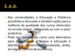 E.A.D.Nas universidades, a Educação a Distância possibilita a discussão e também ações para a melhoria da qualidade dos cursos oferecidos no mundo inteiro, integrando-os com o setor produtivo;Pode ser considerada como uma alternativa para democratizar o acesso à educação e distribuir o conhecimento localizado, ainda, em alguns centros de excelência.