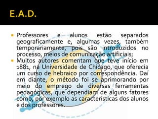 E.A.D.Professores e alunos estão separados geograficamente e, algumas vezes, também temporariamente, pois são introduzidos no processo, meios de comunicação artificiais;Muitos autores comentam que teve início em 1881, na Universidade de Chicago, que oferecia um curso de hebraico por correspondência. Daí em diante, o método foi se aprimorando por meio do emprego de diversas ferramentas pedagógicas, que dependiam de alguns fatores como, por exemplo as características dos alunos e dos professores.