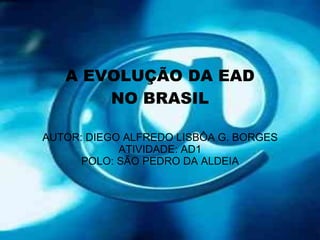 A EVOLUÇÃO DA EAD NO BRASIL AUTOR: DIEGO ALFREDO LISBÔA G. BORGES ATIVIDADE: AD1 POLO: SÃO PEDRO DA ALDEIA 