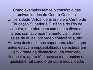 Como exemplos temos o consórcio das universidades do Centro-Oeste, a Universidade Virtual de Brasília e o Centro de Educação Superior à Distância do Rio de Janeiro, que oferecem cursos em diversas áreas com acompanhamento via internet, salas de aulas, por vídeo conferência, etc. Através destes cursos superiores, alunos que antes estavam impossibilitados de estudarem em virtude da distância ou da condição financeira, agora têm acesso a um ensino de qualidade, tal como o de outra modalidade. 