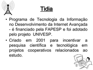 Tidia
• Programa de Tecnologia da Informação
  no Desenvolvimento da Internet Avançada
  - é financiado pela FAPESP e foi adotado
  pelo projeto UNIVESP.
• Criado em 2001 para incentivar a
  pesquisa científica e tecnológica em
  projetos cooperativos relacionados ao
  estudo.
 