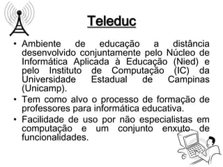 Teleduc
• Ambiente     de    educação     a   distância
  desenvolvido conjuntamente pelo Núcleo de
  Informática Aplicada à Educação (Nied) e
  pelo Instituto de Computação (IC) da
  Universidade     Estadual    de   Campinas
  (Unicamp).
• Tem como alvo o processo de formação de
  professores para informática educativa.
• Facilidade de uso por não especialistas em
  computação e um conjunto enxuto de
  funcionalidades.
 
