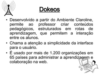 Dokeos
• Desenvolvido a partir do Ambiente Claroline,
  permite ao professor criar conteúdos
  pedagógicos, estruturados em rotas de
  aprendizagem, que permitem a interação
  entre os alunos.
• Chama a atenção a simplicidade da interface
  para o usuário.
• É usado por mais de 1.200 organizações em
  65 países para administrar a aprendizagem e
  colaboração na web.
 