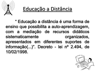 Educação a Distância

     “ Educação a distância é uma forma de
ensino que possibilita a auto-aprendizagem,
com a mediação de recursos didáticos
sistematicamente                organizados,
apresentados em diferentes suportes de
informação(...)”. Decreto - lei nº 2.494, de
10/02/1998.
 