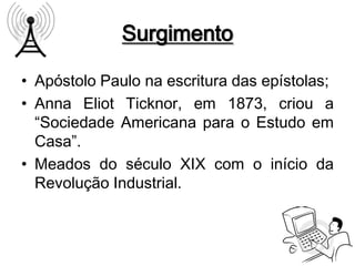 Surgimento

• Apóstolo Paulo na escritura das epístolas;
• Anna Eliot Ticknor, em 1873, criou a
  “Sociedade Americana para o Estudo em
  Casa”.
• Meados do século XIX com o início da
  Revolução Industrial.
 