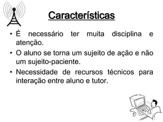 Características
• É necessário ter muita disciplina e
  atenção.
• O aluno se torna um sujeito de ação e não
  um sujeito-paciente.
• Necessidade de recursos técnicos para
  interação entre aluno e tutor.
 