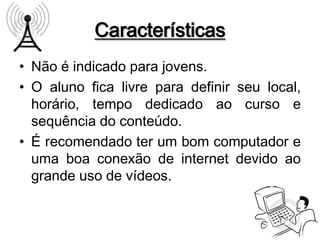 Características
• Não é indicado para jovens.
• O aluno fica livre para definir seu local,
  horário, tempo dedicado ao curso e
  sequência do conteúdo.
• É recomendado ter um bom computador e
  uma boa conexão de internet devido ao
  grande uso de vídeos.
 