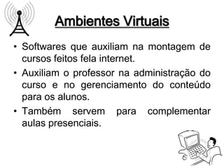 Ambientes Virtuais
• Softwares que auxiliam na montagem de
  cursos feitos fela internet.
• Auxiliam o professor na administração do
  curso e no gerenciamento do conteúdo
  para os alunos.
• Também servem para complementar
  aulas presenciais.
 