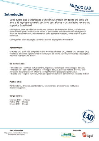 Introdução
      Você sabia que a educação a distância cresce em torno de 90% ao
      ano e já representa mais de 14% dos alunos matriculados no ensino
      superior brasileiro?
      Seu objetivo, além de viabilizar ensino para centenas de milhares de alunos, é criar novas
      oportunidades para a instituição de ensino. A partir dela é possível otimizar o espaço físico,
      atuar em novos mercados, movimentar-se como economia de escala, entre diversos outros
      benefícios.

      Conheça mais sobre educação a distância através do programa Mundo EAD



      Apresentação:

      O Mundo EAD é um ciclo composto de três módulos (Imersão EAD, Prática EAD e Evasão EAD)
      voltados a dirigentes e professores de instituições de ensino superior, envolvendo a educação a
      distância no Brasil e no mundo.



      Os módulos são:

      • Imersão EAD – conheça o atual cenário, legislação, tecnologias e metodologias de EAD;
      • Prática EAD – saiba como utilizar as tecnologias da EAD, elaborar material didático, criar
      atividades de aprendizagem e fazer o acompanhamento pedagógico para EAD; e
      • Evasão EAD – veja os números, motivos e possíveis soluções para diminuir a evasão da EAD.



      Público alvo:

      Mantenedores, diretores, coordenadores, funcionários e professores de instituições
      de ensino superior.



      Carga horária:

      Imersão EAD – 3 horas
      Prática EAD – 3 horas
      Evasão EAD – 2 horas




      Mais informações                                                             Realização
http://www.besf.com.br/mundoead
     mundoead@.besf.com.br
 