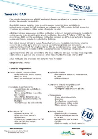 Imersão EAD
      Este módulo visa apresentar a EAD à sua instituição para que ela esteja preparada para os
      desafios da educação no século 21.

      O conteúdo abrange questões como o ensino superior contemporâneo, sociedade do
      conhecimento, mercado de EAD, teorias de aprendizagem na EAD, modelos de EAD, ambientes
      virtuais de aprendizagem, mídias sociais e legislação no setor.

      A EAD permite que as pequenas e médias instituições se tornem mais competitivas no mercado de
      ensino superior e não se restringe às grandes instituições de ensino. A Portaria n°4.059 de 10 de
      dezembro de 2004 permite que todas as instituições ofereçam até 20% da carga horária dos seus
      cursos reconhecidos através da modalidade a distância.

      Com isso, é possível otimizar o espaço físico, atuar em novos mercados, movimentar-se como
      economia de escala e gerar o know-how que a sua instituição precisa para conseguir o
      credenciamento em EAD. Para implementar os 20% ou o credenciamento, a sua instituição precisa
      conhecer mais sobre o mercado de EAD, as suas tecnologias, metodologia e legislação.

      A palestra Imersão EAD visa apresentar a EAD à sua instituição para que você seja mais preparado
      e competitivo. O que você está esperando? Entre nesse mundo através da Imersão EAD!

      A sua instituição está preparada para competir neste mercado?

      Carga horária: 3 horas


      Conteúdo Programático

    • Ensino superior contemporâneo                • Legislação de EAD
           - Crescimento do ensino superior               - Portaria No 4.059 de 10 de Dezembro
           - Perfil do aluno                              de 2004
           - Foco das instituições de ensino              - Credenciamento


                                                   • Ambientes Virtuais de Aprendizagem
    • Sociedade do conhecimento                          - Apresentação do LMS
           - Apresentação da sociedade do                - Vantagens e desvantagens de LMS
           conhecimento
           - Novas competências requeridas
           pelo mercado                            • Mídias   sociais
           - Importância da tecnologia na                 -   O que são mídias sociais
           sociedade do conhecimento e na                 -   Exemplos
           educação                                       -   Revolução na comunicação
           - Comoditização do conhecimento                -   Números das mídias sociais
                                                          -   Mídias sociais na educação


    • Mercado de EAD                               • Modelos de EAD
           - Apresentação de EAD                         - Material didático impresso
           - Crescimento do mercado                      - Teletransmissão via satélite
           - Público-alvo                                ou via web
           - Vantagens e desvantagens da EAD             - Web com troca de arquivos
           - Uso da EAD pelo mundo                       - SCORM
           - Oportunidades                               - Modelos usados no Brasil e exterior


      Mais informações                                                           Realização
http://www.besf.com.br/mundoead
     mundoead@.besf.com.br
 