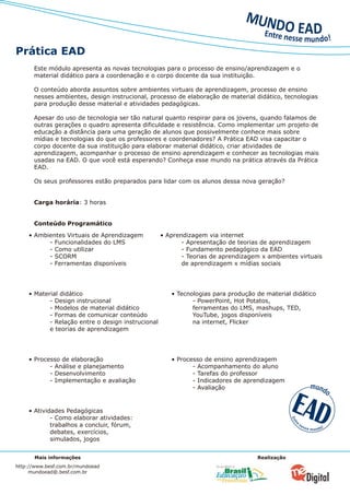 Prática EAD
      Este módulo apresenta as novas tecnologias para o processo de ensino/aprendizagem e o
      material didático para a coordenação e o corpo docente da sua instituição.

      O conteúdo aborda assuntos sobre ambientes virtuais de aprendizagem, processo de ensino
      nesses ambientes, design instrucional, processo de elaboração de material didático, tecnologias
      para produção desse material e atividades pedagógicas.

      Apesar do uso de tecnologia ser tão natural quanto respirar para os jovens, quando falamos de
      outras gerações o quadro apresenta dificuldade e resistência. Como implementar um projeto de
      educação a distância para uma geração de alunos que possivelmente conhece mais sobre
      mídias e tecnologias do que os professores e coordenadores? A Prática EAD visa capacitar o
      corpo docente da sua instituição para elaborar material didático, criar atividades de
      aprendizagem, acompanhar o processo de ensino aprendizagem e conhecer as tecnologias mais
      usadas na EAD. O que você está esperando? Conheça esse mundo na prática através da Prática
      EAD.

      Os seus professores estão preparados para lidar com os alunos dessa nova geração?


      Carga horária: 3 horas


      Conteúdo Programático
    • Ambientes Virtuais de Aprendizagem           • Aprendizagem via internet
          - Funcionalidades do LMS                        - Apresentação de teorias de aprendizagem
          - Como utilizar                                 - Fundamento pedagógico da EAD
          - SCORM                                         - Teorias de aprendizagem x ambientes virtuais
          - Ferramentas disponíveis                       de aprendizagem x mídias sociais




    • Material didático                               • Tecnologias para produção de material didático
           - Design instrucional                             - PowerPoint, Hot Potatos,
           - Modelos de material didático                    ferramentas do LMS, mashups, TED,
           - Formas de comunicar conteúdo                    YouTube, jogos disponíveis
           - Relação entre o design instrucional             na internet, Flicker
           e teorias de aprendizagem




    • Processo de elaboração                          • Processo de ensino aprendizagem
           - Análise e planejamento                          - Acompanhamento do aluno
           - Desenvolvimento                                 - Tarefas do professor
           - Implementação e avaliação                       - Indicadores de aprendizagem
                                                             - Avaliação


    • Atividades Pedagógicas
            - Como elaborar atividades:
            trabalhos a concluir, fórum,
            debates, exercícios,
            simulados, jogos


      Mais informações                                                            Realização
http://www.besf.com.br/mundoead
     mundoead@.besf.com.br
 