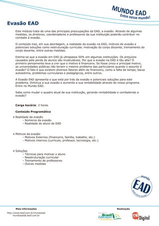 Evasão EAD
      Este módulo trata de uma das principais preocupações da EAD, a evasão. Através de algumas
      medidas, os diretores, coordenadores e professores da sua instituição poderão contribuir no
      combate à evasão.

      O conteúdo traz, em sua abordagem, a realidade da evasão na EAD, motivos de evasão e
      potenciais soluções como restruturação curricular, motivação do corpo discente, treinamento do
      corpo docente, entre outras medidas.

      Estima-se que a evasão em EAD já ultrapassa 50% em algumas instituições. Os prejuízos
      causados pela perda de alunos são incalculáveis. Por que a evasão na EAD é tão alta? O
      primeiro pensamento leva a crer que o motivo é financeiro. Se fosse único e principal motivo,
      as universidades públicas não teriam o mesmo problema das particulares quando o assunto é
      evasão? O fato é que existem diversos fatores além do financeiro, como a falta de tempo, baixa
      autoestima, problemas curriculares e pedagógicos, entre outros.

      A Evasão EAD apresenta o que está por trás da evasão e potenciais soluções para este
      problema. Diminua a sua evasão e aumente a sua rentabilidade através do nosso programa.
      Entre no Mundo EAD.

      Sabe como mudar o quadro atual da sua instituição, gerando rentabilidade e combatendo a
      evasão?


      Carga horária: 2 horas

      Conteúdo Programático
    • Realidade da evasão
           - Números da evasão
           - Realidade do aluno de EAD


    • Motivos da evasão
           - Motivos Externos (financeiro, família, trabalho, etc.)
           - Motivos internos (currículo, professor, tecnologia, etc.)


    • Soluções
           - Técnicas para motivar o aluno
           - Reestruturação curricular
           - Treinamento de professores
           - Outras medidas




      Mais informações                                                         Realização
http://www.besf.com.br/mundoead
     mundoead@.besf.com.br
 