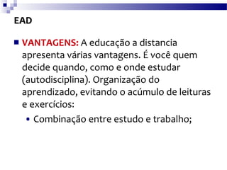 EAD VANTAGENS:  A educação a distancia apresenta várias vantagens. É você quem decide quando, como e onde estudar (autodisciplina). Organização do aprendizado, evitando o acúmulo de leituras e exercícios: •   Combinação entre estudo e trabalho; 