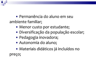 •   Permanência do aluno em seu ambiente familiar; •  Menor custo por estudante; •  Diversificação da população escolar; •  Pedagogia inovadora; •  Autonomia do aluno; •   Materiais didáticos já incluídos no preço; 