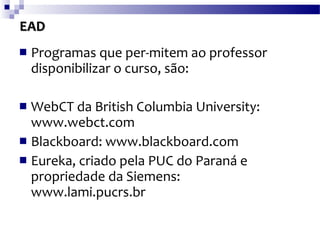 EAD Programas que per­mitem ao professor disponibilizar o curso, são: WebCT da British Columbia University: www.webct.com   Blackboard: www.blackboard.com   Eureka, criado pela PUC do Paraná e propriedade da Siemens: www.lami.pucrs.br   