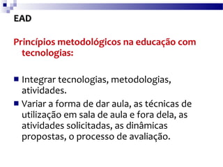 EAD Princípios metodológicos na educação com tecnologias:   Integrar tecnologias, metodologias, atividades.  Variar a forma de dar aula, as técnicas de utilização em sala de aula e fora dela, as atividades solicitadas, as dinâmicas propostas, o processo de avaliação.  