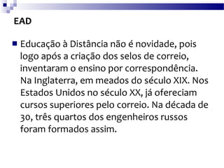 EAD Educação à Distância não é novidade, pois logo após a criação dos selos de correio, inventaram o ensino por correspondência. Na Inglaterra, em meados do século XIX. Nos Estados Unidos no século XX, já ofereciam cursos superiores pelo correio. Na década de 30, três quartos dos engenheiros russos foram formados assim. 