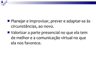 Planejar e improvisar, prever e adaptar-se às circunstâncias, ao novo. Valorizar a parte presencial no que ela tem de melhor e a comunicação virtual no que ela nos favorece.  